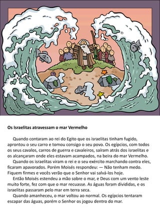 Os Israelitas atravessam o mar Vermelho
Quando contaram ao rei do Egito que os israelitas tinham fugido,
aprontou o seu carro e tomou consigo o seu povo. Os egípcios, com todos
os seus cavalos, carros de guerra e cavaleiros, saíram atrás dos israelitas e
os alcançaram onde eles estavam acampados, na beira do mar Vermelho.
Quando os israelitas viram o rei e o seu exército marchando contra eles,
ficaram apavorados. Porém Moisés respondeu: — Não tenham medo.
Fiquem firmes e vocês verão que o Senhor vai salvá-los hoje.
Então Moisés estendeu a mão sobre o mar, e Deus com um vento leste
muito forte, fez com que o mar recuasse. As águas foram divididas, e os
israelitas passaram pelo mar em terra seca.
Quando amanheceu, o mar voltou ao normal. Os egípcios tentaram
escapar das águas, porém o Senhor os jogou dentro do mar.
 