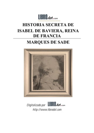 HISTORIA SECRETA DE
ISABEL DE BAVIERA, REINA
      DE FRANCIA
    MARQUES DE SADE




   Digitalizado por
        http://www.librodot.com
 