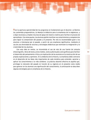 Para la oportuna operatividad de los programas es fundamental que el docente: a) Domine
los contenidos programáticos, b) Maneje la didáctica para la enseñanza de la asignatura, y
c) Que reconozca y emplee recursos de apoyo de manera creativa para facilitar el proceso de
aprendizaje. Con estas pautas, los alumnos podrán movilizar sus conocimientos y competencias
para lograr la comprensión del pasado y el presente. Por ello es recomendable guiar a los
alumnos a interesarse por el pasado, a partir de una enseñanza significativa, mediante el
uso de una diversidad de recursos y estrategias didácticas que estimulen la imaginación y la
creatividad de los alumnos.
    Con esta idea en mente, se recomienda el uso de más de una fuente de consulta
(historiografía, libros de texto y otros medios, tanto audiovisuales como gráficos) para facilitar   99
el desarrollo del pensamiento crítico y la implicación de los alumnos en la construcción de sus
propias explicaciones y opiniones. En la didáctica de la historia, la enseñanza debe centrarse
en el desarrollo de las ideas más importantes de cada temática para entender, apreciar y
aplicar los conocimientos a la vida cotidiana. La práctica docente efectiva es aquella que,
privilegia lo relevante del pasado en función de su vigencia en el presente como medio
para generar en los alumnos una significación del conocimiento. A continuación se describen
algunas estrategias para la enseñanza de la historia.




                                                                           Guía para el maestro
 