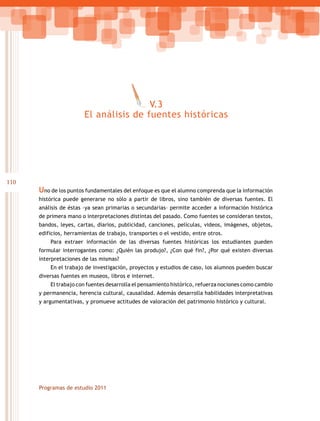 V.3
                        El análisis de fuentes históricas




110
      Uno de los puntos fundamentales del enfoque es que el alumno comprenda que la información
      histórica puede generarse no sólo a partir de libros, sino también de diversas fuentes. El
      análisis de éstas –ya sean primarias o secundarias– permite acceder a información histórica
      de primera mano o interpretaciones distintas del pasado. Como fuentes se consideran textos,
      bandos, leyes, cartas, diarios, publicidad, canciones, películas, videos, imágenes, objetos,
      edificios, herramientas de trabajo, transportes o el vestido, entre otros.
          Para extraer información de las diversas fuentes históricas los estudiantes pueden
      formular interrogantes como: ¿Quién las produjo?, ¿Con qué fin?, ¿Por qué existen diversas
      interpretaciones de las mismas?
          En el trabajo de investigación, proyectos y estudios de caso, los alumnos pueden buscar
      diversas fuentes en museos, libros e internet.
          El trabajo con fuentes desarrolla el pensamiento histórico, refuerza nociones como cambio
      y permanencia, herencia cultural, causalidad. Además desarrolla habilidades interpretativas
      y argumentativas, y promueve actitudes de valoración del patrimonio histórico y cultural.




      Programas de estudio 2011
 