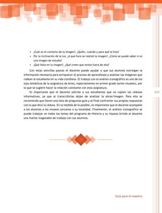 • ¿Cuál es el contexto de la imagen?, ¿Quién, cuándo y para qué la hizo?
    • Por la inclinación de la luz, ¿A qué hora se realizó la imagen?, ¿Cómo se puede saber si es
        una imagen de estudio?
    • ¿Qué falta en la imagen?, ¿Qué creen que existe fuera de ella?

    Con estas sencillas pautas el docente puede ayudar a que sus alumnos extraigan la
información necesaria para enriquecer el proceso de aprendizaje y analizar las imágenes que
rodean al estudiante en su vida cotidiana. El trabajo con el análisis iconográfico es uno de los
ejes temáticos de la asignatura de Artes, especialmente en primer grado (artes visuales), por
lo que se sugiere hacer la relación constante con esta asignatura.
    Es importante que el docente solicite a sus estudiantes que no copien las cédulas               113
informativas, ya que al transcribirlas dejan de analizar la obras/imagen. Para ello se
recomienda que lleven una lista de preguntas guía y al final confrontar sus propias respuestas
con lo que dice la cédula. En la medida de lo posible, es importante que el docente acompañe
a los alumnos a los museos cercanos a su localidad. Finalmente, el análisis iconográfico se
puede trabajar en todos los temas del programa de Historia y su riqueza brinda al docente
una fuente inagotable de trabajo con sus alumnos.




                                                                          Guía para el maestro
 