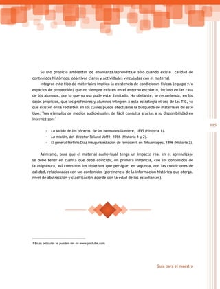Su uso propicia ambientes de enseñanza/aprendizaje sólo cuando existe calidad de
contenidos históricos, objetivos claros y actividades vinculadas con el material.
     Integrar este tipo de materiales implica la existencia de condiciones físicas (equipo y/o
espacios de proyección) que no siempre existen en el entorno escolar o, incluso en las casa
de los alumnos, por lo que su uso pude estar limitado. No obstante, se recomienda, en los
casos propicios, que los profesores y alumnos integren a esta estrategia el uso de las TIC, ya
que existen en la red sitios en los cuales puede efectuarse la búsqueda de materiales de este
tipo. Tres ejemplos de medios audiovisuales de fácil consulta gracias a su disponibilidad en
internet son:1
                                                                                                            115
         -   La salida de los obreros, de los hermanos Lumiere, 1895 (Historia 1).
         -   La misión, del director Roland Joffé, 1986 (Historia 1 y 2).
         -   El general Porfirio Díaz inaugura estación de ferrocarril en Tehuantepec, 1896 (Historia 2).


     Asimismo, para que el material audiovisual tenga un impacto real en el aprendizaje
se debe tener en cuenta que debe coincidir, en primera instancia, con los contenidos de
la asignatura, así como con los objetivos que persigue; en segunda, con las condiciones de
calidad, relacionadas con sus contenidos (pertinencia de la información histórica que otorga,
nivel de abstracción y clasificación acorde con la edad de los estudiantes).




1 Estas películas se pueden ver en www.youtube.com




                                                                                 Guía para el maestro
 