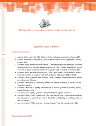 Bibliografía recomendada y referencias bibliográficas




                                      Sugerencias para el profesor

      Didáctica de la historia
120
          • Arévalo, Javier (coord.) (1998), Didáctica de los medios de comunicación, México, SEP.
          • Cardona Hernández, Xavier (2002), Didáctica de las ciencias sociales, geografía e historia,
              España, Graó.
          • Carretero, Mario, María Fernanda González, La “mirada afectiva” en la historia: lectura de
              imágenes históricas e identidad nacional en Argentina, Chile y España. Disponible en: http://
              www.uam.es/otros/eduhist/downloads/mirada_afectiva.pdf Consultada en enero de 2011.
          • Carretero, Mario, María Fernanda González (2008), “Aquí vemos a Colón llegando a América.
              Desarrollo cognitivo de imágenes históricas”, en Cultura y Educación, 20(2): 217-227.
          • Carretero, Mario y James F. Voos (comps.), (2004), Aprender y pensar la historia, Buenos
              Aires, Amorrortu Editores.
          • Carretero, Mario (1997), Construir y enseñar las ciencias sociales y la historia, Madrid,
              Visor (Aprendizaje).
          • Carretero, Mario et al. (2006), Enseñanza de la historia y memoria colectiva, España,
              Paidós (Educador, 183).
          • Carretero, Mario (2004), Aprender y pensar la historia, España, Amorrortu.
          • Carretero, Mario (1998), “El espejo de Clío: identidad nacional y visiones alternativas en
              la enseñanza de la historia”, en Cero en Conducta. La historia y su enseñanza, año 13,
              núm. 46, México.
          • Carretero, Mario (1996), Construir y enseñar, España, Visor (Aprendizaje visor, 120).




      Programas de estudio 2011
 