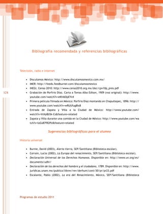 Bibliografía recomendada y referencias bibliográficas




      Televisión, radio e internet


          • Discutamos México: http://www.discutamosmexico.com.mx/
          • IMER: http://feeds.feedburner.com/discutamosmexico
          • INEGI, Censo 2010: http://www.censo2010.org.mx/doc/cpv10p_pres.pdf
124       • Grabación de Porfirio Díaz. Carta a Tomas Alba Edison, 1909 (voz original): http://www.
             youtube.com/watch?v=eKhi6OpEYv4
          • Primera película filmada en México: Porfirio Díaz montando en Chapultepec, 1896: http://
             www.youtube.com/watch?v=wRUUfug8Ix8
          • Entrada de Zapata y Villa a la Ciudad de México: http://www.youtube.com/
             watch?v=VsVy8b5k-Cs&feature=related
          • Zapata y Villa durante una comida en la Ciudad de México: http://www.youtube.com/wa
             tch?v=loGs87fR2PU&feature=related


                            Sugerencias bibliográficas para el alumno

      Historia universal


          • Burnie, David (2003), Alerta tierra, SEP/Santillana (Biblioteca escolar).
          • Corraín, Lucía (2002), La Europa del renacimiento, SEP/Santillana (Biblioteca escolar).
          •	 Declaración Universal de los Derechos Humanos. Disponible en: http://www.un.org/es/
             documents/udhr/
          •	 Declaración de los derechos del hombre y el ciudadano, 1789. Disponible en: http://www.
             juridicas.unam.mx/publica/librev/rev/derhum/cont/30/pr/pr23.pdf
          • Escalante, Pablo (2002), La era del Renacimiento, México, SEP/Santillana (Biblioteca




      Programas de estudio 2011
 