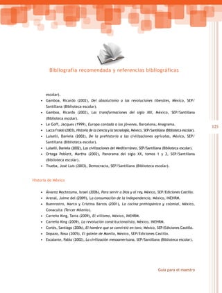 Bibliografía recomendada y referencias bibliográficas



       escolar).
    • Gamboa, Ricardo (2002), Del absolutismo a las revoluciones liberales, México, SEP/
       Santillana (Biblioteca escolar).
    • Gamboa, Ricardo (2002), Las transformaciones del siglo XIX, México, SEP/Santillana
       (Biblioteca escolar).
    • Le Goff, Jacques (1999), Europa contada a los jóvenes, Barcelona, Anagrama.
                                                                                                                   125
    • Lucca Fraioli (2003), Historia de la ciencia y la tecnología, México, SEP/Santillana (Biblioteca escolar).
    • Luiselli, Daniela (2002), De la prehistoria a las civilizaciones agrícolas, México, SEP/
       Santillana (Biblioteca escolar).
    • Luiselli, Daniela (2002), Las civilizaciones del Mediterráneo, SEP/Santillana (Biblioteca escolar).
    • Ortega Poblett, Martha (2002), Panorama del siglo XX, tomos 1 y 2, SEP/Santillana
       (Biblioteca escolar).
    • Trueba, José Luis (2003), Democracia, SEP/Santillana (Biblioteca escolar).


Historia de México


    • Álvarez Moctezuma, Israel (2006), Para servir a Dios y al rey, México, SEP/Ediciones Castillo.
    • Arenal, Jaime del (2009), La consumación de la independencia, México, INEHRM.
    • Buenrostro, Marco y Cristina Barros (2001), La cocina prehispánica y colonial, México,
       Conaculta (Tercer Milenio).
    • Carreño King, Tania (2009), El villismo, México, INEHRM.
    • Carreño King (2009), La revolución constitucionalista, México, INEHRM.
    • Cortés, Santiago (2006), El hombre que se convirtió en toro, México, SEP/Ediciones Castillo.
    • Dopazo, Rosa (2005), El galeón de Manila, México, SEP/Ediciones Castillo.
    • Escalante, Pablo (2002), La civilización mesoamericana, SEP/Santillana (Biblioteca escolar).




                                                                                      Guía para el maestro
 