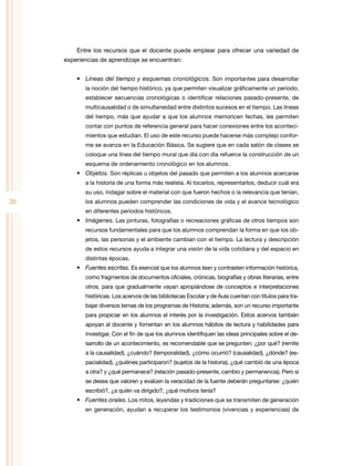 Entre los recursos que el docente puede emplear para ofrecer una variedad de
     experiencias de aprendizaje se encuentran:


         •	 Líneas del tiempo y esquemas cronológicos. Son importantes para desarrollar
            la noción del tiempo histórico, ya que permiten visualizar gráficamente un periodo,
            establecer secuencias cronológicas o identificar relaciones pasado-presente, de
            multicausalidad o de simultaneidad entre distintos sucesos en el tiempo. Las líneas
            del tiempo, más que ayudar a que los alumnos memoricen fechas, les permiten
            contar con puntos de referencia general para hacer conexiones entre los aconteci-
            mientos que estudian. El uso de este recurso puede hacerse más complejo confor-
            me se avanza en la Educación Básica. Se sugiere que en cada salón de clases se
            coloque una línea del tiempo mural que día con día refuerce la construcción de un
            esquema de ordenamiento cronológico en los alumnos.
         •	 Objetos. Son réplicas u objetos del pasado que permiten a los alumnos acercarse
            a la historia de una forma más realista. Al tocarlos, representarlos, deducir cuál era
            su uso, indagar sobre el material con que fueron hechos o la relevancia que tenían,
20          los alumnos pueden comprender las condiciones de vida y el avance tecnológico
            en diferentes periodos históricos.
         •	 Imágenes. Las pinturas, fotografías o recreaciones gráficas de otros tiempos son
            recursos fundamentales para que los alumnos comprendan la forma en que los ob-
            jetos, las personas y el ambiente cambian con el tiempo. La lectura y descripción
            de estos recursos ayuda a integrar una visión de la vida cotidiana y del espacio en
            distintas épocas.
         •	 Fuentes escritas. Es esencial que los alumnos lean y contrasten información histórica,
            como fragmentos de documentos oficiales, crónicas, biografías y obras literarias, entre
            otros, para que gradualmente vayan apropiándose de conceptos e interpretaciones
            históricas. Los acervos de las bibliotecas Escolar y de Aula cuentan con títulos para tra-
            bajar diversos temas de los programas de Historia; además, son un recurso importante
            para propiciar en los alumnos el interés por la investigación. Estos acervos también
            apoyan al docente y fomentan en los alumnos hábitos de lectura y habilidades para
            investigar. Con el fin de que los alumnos identifiquen las ideas principales sobre el de-
            sarrollo de un acontecimiento, es recomendable que se pregunten: ¿por qué? (remite
            a la causalidad), ¿cuándo? (temporalidad), ¿cómo ocurrió? (causalidad), ¿dónde? (es-
            pacialidad), ¿quiénes participaron? (sujetos de la historia), ¿qué cambió de una época
            a otra? y ¿qué permanece? (relación pasado-presente, cambio y permanencia). Pero si
            se desea que valoren y evalúen la veracidad de la fuente deberán preguntarse: ¿quién
            escribió?, ¿a quién va dirigido?, ¿qué motivos tenía?
         •	 Fuentes orales. Los mitos, leyendas y tradiciones que se transmiten de generación
            en generación, ayudan a recuperar los testimonios (vivencias y experiencias) de
 