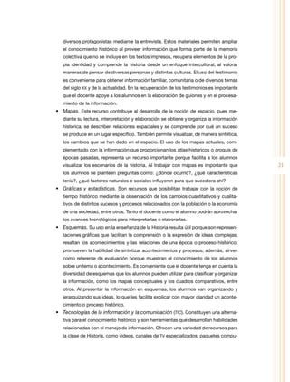 diversos protagonistas mediante la entrevista. Estos materiales permiten ampliar
   el conocimiento histórico al proveer información que forma parte de la memoria
   colectiva que no se incluye en los textos impresos, recupera elementos de la pro-
   pia identidad y comprende la historia desde un enfoque intercultural, al valorar
   maneras de pensar de diversas personas y distintas culturas. El uso del testimonio
   es conveniente para obtener información familiar, comunitaria o de diversos temas
   del siglo XX y de la actualidad. En la recuperación de los testimonios es importante
   que el docente apoye a los alumnos en la elaboración de guiones y en el procesa-
   miento de la información.
•	 Mapas. Este recurso contribuye al desarrollo de la noción de espacio, pues me-
   diante su lectura, interpretación y elaboración se obtiene y organiza la información
   histórica, se describen relaciones espaciales y se comprende por qué un suceso
   se produce en un lugar específico. también permite visualizar, de manera sintética,
   los cambios que se han dado en el espacio. El uso de los mapas actuales, com-
   plementado con la información que proporcionan los atlas históricos o croquis de
   épocas pasadas, representa un recurso importante porque facilita a los alumnos
   visualizar los escenarios de la historia. Al trabajar con mapas es importante que      21
   los alumnos se planteen preguntas como: ¿dónde ocurrió?, ¿qué características
   tenía?, ¿qué factores naturales o sociales influyeron para que sucediera ahí?
•	 Gráficas y estadísticas. Son recursos que posibilitan trabajar con la noción de
   tiempo histórico mediante la observación de los cambios cuantitativos y cualita-
   tivos de distintos sucesos y procesos relacionados con la población o la economía
   de una sociedad, entre otros. tanto el docente como el alumno podrán aprovechar
   los avances tecnológicos para interpretarlas o elaborarlas.
•	 Esquemas. Su uso en la enseñanza de la Historia resulta útil porque son represen-
   taciones gráficas que facilitan la comprensión o la expresión de ideas complejas;
   resaltan los acontecimientos y las relaciones de una época o proceso histórico;
   promueven la habilidad de sintetizar acontecimientos y procesos; además, sirven
   como referente de evaluación porque muestran el conocimiento de los alumnos
   sobre un tema o acontecimiento. Es conveniente que el docente tenga en cuenta la
   diversidad de esquemas que los alumnos pueden utilizar para clasificar y organizar
   la información, como los mapas conceptuales y los cuadros comparativos, entre
   otros. Al presentar la información en esquemas, los alumnos van organizando y
   jerarquizando sus ideas, lo que les facilita explicar con mayor claridad un aconte-
   cimiento o proceso histórico.
•	 Tecnologías de la información y la comunicación (TIC). Constituyen una alterna-
   tiva para el conocimiento histórico y son herramientas que desarrollan habilidades
   relacionadas con el manejo de información. ofrecen una variedad de recursos para
   la clase de Historia, como videos, canales de tV especializados, paquetes compu-
 