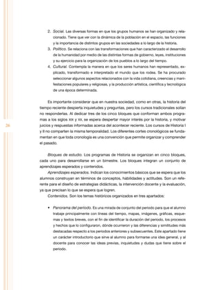 2. Social. Las diversas formas en que los grupos humanos se han organizado y rela-
             cionado. tiene que ver con la dinámica de la población en el espacio, las funciones
             y la importancia de distintos grupos en las sociedades a lo largo de la historia.
         3. Político. Se relaciona con las transformaciones que han caracterizado el desarrollo
             de la humanidad por medio de las distintas formas de gobierno, leyes, instituciones
             y su ejercicio para la organización de los pueblos a lo largo del tiempo.
         4. Cultural. Contempla la manera en que los seres humanos han representado, ex-
             plicado, transformado e interpretado el mundo que los rodea. Se ha procurado
             seleccionar algunos aspectos relacionados con la vida cotidiana, creencias y mani-
             festaciones populares y religiosas, y la producción artística, científica y tecnológica
             de una época determinada.


         Es importante considerar que en nuestra sociedad, como en otras, la historia del
     tiempo reciente despierta inquietudes y preguntas, pero los cursos tradicionales solían
     no responderlas. Al dedicar tres de los cinco bloques que conforman ambos progra-
     mas a los siglos XIX y XX, se espera despertar mayor interés por la historia, y motivar
26   juicios y respuestas informadas acerca del acontecer reciente. Los cursos de Historia I
     y II no comparten la misma temporalidad. Los diferentes cortes cronológicos se funda-
     mentan en que toda cronología es una convención que permite organizar y comprender
     el pasado.


         Bloques de estudio. Los programas de Historia se organizan en cinco bloques,
     cada uno para desarrollarse en un bimestre. Los bloques integran un conjunto de
     aprendizajes esperados y contenidos.
         Aprendizajes esperados. Indican los conocimientos básicos que se espera que los
     alumnos construyan en términos de conceptos, habilidades y actitudes. Son un refe-
     rente para el diseño de estrategias didácticas, la intervención docente y la evaluación,
     ya que precisan lo que se espera que logren.
         Contenidos. Son los temas históricos organizados en tres apartados:


         •	 Panorama del periodo. Es una mirada de conjunto del periodo para que el alumno
             trabaje principalmente con líneas del tiempo, mapas, imágenes, gráficas, esque-
             mas y textos breves, con el fin de identificar la duración del periodo, los procesos
             y hechos que lo configuraron, dónde ocurrieron y las diferencias y similitudes más
             destacadas respecto a los periodos anteriores y subsecuentes. Este apartado tiene
             un carácter introductorio que sirve al alumno para formarse una idea general, y al
             docente para conocer las ideas previas, inquietudes y dudas que tiene sobre el
             periodo.
 