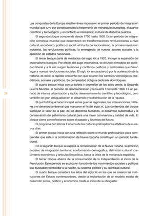 Las conquistas de la Europa mediterránea impulsaron el primer periodo de integración
     mundial que tuvo por consecuencias la hegemonía de monarquías europeas, el avance
     científico y tecnológico, y el contacto e intercambio cultural de distintos pueblos.
          El segundo bloque comprende desde 1750 hasta 1850. Es un periodo de integra-
     ción comercial mundial que desembocó en transformaciones revolucionarias a nivel
     cultural, económico, político y social: el triunfo del racionalismo, la primera revolución
     industrial, las revoluciones políticas, la emergencia de nuevos actores sociales y la
     aparición de estados nacionales.
          El tercer bloque parte de mediados del siglo XIX a 1920. Incluye la expansión del
     imperialismo europeo. Por efecto del auge imperialista, se difunde el modelo de socie-
     dad liberal y a la vez surgen tensiones y conflictos políticos y territoriales que dieron
     lugar a nuevas revoluciones sociales. El siglo XX se caracterizó por la aceleración de la
     historia; es decir, la rapidez creciente con que ocurren los cambios tecnológicos, me-
     diáticos, sociales y políticos. Su complejidad obliga a dedicarle dos bloques.
          El cuarto bloque inicia con la euforia y depresión de los años veinte, la Segunda
     Guerra Mundial, el proceso de descolonización y la Guerra Fría hasta 1960. Es un pe-
28   riodo de intensa urbanización y rápido desenvolvimiento científico y tecnológico, pero
     también de gran desigualdad en el desarrollo y la distribución de la riqueza.
          El quinto bloque hace hincapié en las guerras regionales, las intervenciones milita-
     res y el deterioro ambiental que marcaron el fin del siglo XX. Los contenidos del bloque
     subrayan el valor de la paz, de los derechos humanos, el desarrollo sustentable y la
     conservación del patrimonio cultural para una mejor convivencia y calidad de vida. El
     bloque cierra con reflexiones sobre el pasado y los retos del futuro.
          El programa de Historia II abarca de las culturas prehispánicas al México de nues-
     tros días.
          El primer bloque inicia con una reflexión sobre el mundo prehispánico para com-
     prender que éste y la conformación de nueva España constituyen un periodo funda-
     cional.
          En el segundo bloque se explica la consolidación de la nueva España, su proceso
     decisivo de integración territorial, conformación demográfica, definición cultural, cre-
     cimiento económico y articulación política, hasta la crisis de la monarquía española.
          El tercer bloque abarca de la consumación de la Independencia al inicio de la
     revolución. Este periodo se explica en función de los movimientos sociales y políticos
     que buscaban consolidar a la nación, su sistema político y su identidad cultural.
          El cuarto bloque considera los años del siglo XX en los que se crearon las insti-
     tuciones del Estado contemporáneo, desde la implantación de un modelo estatal de
     desarrollo social, político y económico, hasta el inicio de su desgaste.
 