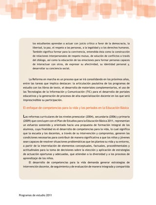 los estudiantes aprendan a actuar con juicio crítico a favor de la democracia, la
          libertad, la paz, el respeto a las personas, a la legalidad y a los derechos humanos.
          También significa formar para la convivencia, entendida ésta como la construcción
          de relaciones interpersonales de respeto mutuo, de solución de conflictos a través
          del diálogo, así como la educación de las emociones para formar personas capaces
          de interactuar con otros, de expresar su afectividad, su identidad personal y,
          desarrollar su conciencia social.



       La Reforma en marcha es un proceso que se irá consolidando en los próximos años,
   entre las tareas que implica destacan: la articulación paulatina de los programas de
   estudio con los libros de texto, el desarrollo de materiales complementarios, el uso de
   las Tecnologías de la Información y Comunicación (TIC) para el desarrollo de portales
   educativos y la generación de procesos de alta especialización docente en los que será
   imprescindible su participación.

   El enfoque de competencias para la vida y los periodos en la Educación Básica

   Las reformas curriculares de los niveles preescolar (2004), secundaria (2006) y primaria
   (2009) que concluyen con el Plan de Estudios para la Educación Básica 2011, representan
   un esfuerzo sostenido y orientado hacia una propuesta de formación integral de los
   alumnos, cuya finalidad es el desarrollo de competencias para la vida, lo cual significa
   que la escuela y los docentes, a través de su intervención y compromiso, generen las
   condiciones necesarias para contribuir de manera significativa a que los niños y jóvenes
   sean capaces de resolver situaciones problemáticas que les plantea su vida y su entorno,
   a partir de la interrelación de elementos conceptuales, factuales, procedimentales y
   actitudinales para la toma de decisiones sobre la elección y aplicación de estrategias
   de actuación oportunas y adecuadas, que atiendan a la diversidad y a los procesos de
   aprendizaje de los niños.
       El desarrollo de competencias para la vida demanda generar estrategias de
   intervención docente, de seguimiento y de evaluación de manera integrada y compartida




Programas de estudio 2011
 