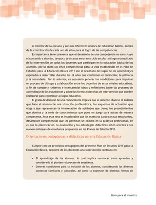 al interior de la escuela y con los diferentes niveles de Educación Básica, acerca
de la contribución de cada uno de ellos para el logro de las competencias.
    Es importante tener presente que el desarrollo de una competencia no constituye
el contenido a abordar, tampoco se alcanza en un solo ciclo escolar; su logro es resultado
de la intervención de todos los docentes que participan en la educación básica de los
alumnos, por lo tanto las cinco competencias para la vida establecidas en el Plan de
Estudios para la Educación Básica 2011 son el resultado del logro de los aprendizajes
esperados a desarrollar durante los 12 años que conforman el preescolar, la primaria
y la secundaria. Por lo anterior, es necesario generar las condiciones para impulsar
un proceso de diálogo y colaboración entre los docentes de estos niveles educativos,
a fin de compartir criterios e intercambiar ideas y reflexiones sobre los procesos de
aprendizaje de los estudiantes y sobre las formas colectivas de intervención que pueden
realizarse para contribuir al logro educativo.
    El grado de dominio de una competencia implica que el docente observe el análisis
que hace el alumno de una situación problemática, los esquemas de actuación que
elige y que representan la interrelación de actitudes que tiene; los procedimientos
que domina y la serie de conocimientos que pone en juego para actuar de manera
competente. Ante este reto es insoslayable que los maestros junto con sus estudiantes,
desarrollen competencias que les permitan un cambio en la práctica profesional, en
el que la planificación, la evaluación y las estrategias didácticas estén acordes a los
nuevos enfoques de enseñanza propuestos en los Planes de Estudio 2011.

Orientaciones pedagógicas y didácticas para la Educación Básica

    Cumplir con los principios pedagógicos del presente Plan de Estudios 2011 para la
Educación Básica, requiere de los docentes una intervención centrada en:


    • El aprendizaje de los alumnos, lo cual implica reconocer cómo aprenden y
        considerarlo al plantear el proceso de enseñanza.
    • Generar condiciones para la inclusión de los alumnos, considerando los diversos
        contextos familiares y culturales, así como la expresión de distintas formas de




                                                                       Guía para el maestro
 