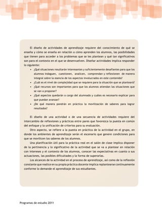 El diseño de actividades de aprendizaje requiere del conocimiento de qué se
   enseña y cómo se enseña en relación a cómo aprenden los alumnos, las posibilidades
   que tienen para acceder a los problemas que se les plantean y qué tan significativos
   son para el contexto en el que se desenvuelven. Diseñar actividades implica responder
   lo siguiente:
       • ¿Qué situaciones resultarán interesantes y suficientemente desafiantes para que los
           alumnos indaguen, cuestionen, analicen, comprendan y reflexionen de manera
           integral sobre la esencia de los aspectos involucrados en este contenido?
       • ¿Cuál es el nivel de complejidad que se requiere para la situación que se planteará?
       • ¿Qué recursos son importantes para que los alumnos atiendan las situaciones que
           se van a proponer?
       • ¿Qué aspectos quedarán a cargo del alumnado y cuáles es necesario explicar para
           que puedan avanzar?
       • ¿De qué manera pondrán en práctica la movilización de saberes para lograr
           resultados?


       El diseño de una actividad o de una secuencia de actividades requiere del
   intercambio de reflexiones y prácticas entre pares que favorezca la puesta en común
   del enfoque y la unificación de criterios para su evaluación.
       Otro aspecto, se refiere a la puesta en práctica de la actividad en el grupo, en
   donde los ambientes de aprendizaje serán el escenario que genere condiciones para
   que se movilicen los saberes de los alumnos.
       Una planificación útil para la práctica real en el salón de clase implica disponer
   de la pertinencia y lo significativo de la actividad que se va a plantear en relación
   con intereses y el contexto de los alumnos, conocer las expectativas en cuanto a sus
   actuaciones, las posibles dificultades y la forma de superarlas.
       Los alcances de la actividad en el proceso de aprendizaje, así como de la reflexión
   constante que realice en su propia práctica docente implica replantearse continuamente
   conforme lo demande el aprendizaje de sus estudiantes.




Programas de estudio 2011
 