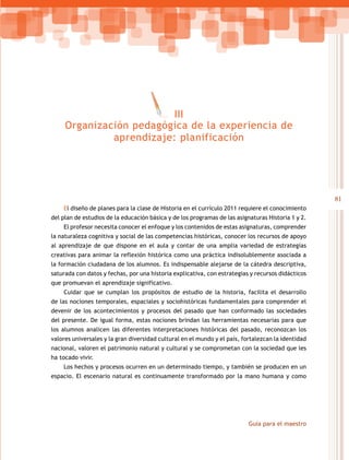 III
     Organización pedagógica de la experiencia de
              aprendizaje: planificación




                                                                                                    81
    El diseño de planes para la clase de Historia en el currículo 2011 requiere el conocimiento
del plan de estudios de la educación básica y de los programas de las asignaturas Historia 1 y 2.
    El profesor necesita conocer el enfoque y los contenidos de estas asignaturas, comprender
la naturaleza cognitiva y social de las competencias históricas, conocer los recursos de apoyo
al aprendizaje de que dispone en el aula y contar de una amplia variedad de estrategias
creativas para animar la reflexión histórica como una práctica indisolublemente asociada a
la formación ciudadana de los alumnos. Es indispensable alejarse de la cátedra descriptiva,
saturada con datos y fechas, por una historia explicativa, con estrategias y recursos didácticos
que promuevan el aprendizaje significativo.
    Cuidar que se cumplan los propósitos de estudio de la historia, facilita el desarrollo
de las nociones temporales, espaciales y sociohistóricas fundamentales para comprender el
devenir de los acontecimientos y procesos del pasado que han conformado las sociedades
del presente. De igual forma, estas nociones brindan las herramientas necesarias para que
los alumnos analicen las diferentes interpretaciones históricas del pasado, reconozcan los
valores universales y la gran diversidad cultural en el mundo y el país, fortalezcan la identidad
nacional, valoren el patrimonio natural y cultural y se comprometan con la sociedad que les
ha tocado vivir.
    Los hechos y procesos ocurren en un determinado tiempo, y también se producen en un
espacio. El escenario natural es continuamente transformado por la mano humana y como




                                                                           Guía para el maestro
 