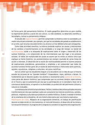 tal forma parte del pensamiento histórico. El medio geográfico determina en gran medida
     la organización política y social de una cultura, su vida cotidiana, su desarrollo científico y
     tecnológico, incluso su pensamiento religioso.
         El estudio del espacio histórico permite comprender la dinámica entre la sociedades y el
     medio natural para entender, por ejemplo, por qué las sociedades del pasado se establecieron
     en un sitio, qué recursos naturales tenían a su alcance y si han debido luchar por conseguirlos.
         Como toda actividad científica, la historia pretende explicar las causas y motivaciones
     de los cambios o transformaciones en las sociedades a lo largo del tiempo. La noción de
     multicausalidad alude a la búsqueda de explicaciones sobre el origen y desarrollo de los
82   sucesos históricos, a la comprensión de las interrelaciones que dan lugar a los procesos
     sociales. Al hablar de multiplicidad de causas se asume que no existe un motivo único que
     explique un hecho histórico; los acontecimientos son siempre resultado de varias líneas de
     acción e intereses. El desarrollo de la noción de multicausalidad permite al alumno alejarse
     de explicaciones anecdóticas, personalistas y simplistas y así comprender que todas las
     acciones humanas forman parte de un tejido de determinantes o intenciones tanto políticas,
     sociales, económicas, religiosas y culturales, así como científicas.
         Aún es común que los estudiantes lleguen a la secundaria con la idea de que la historia
     estudia las acciones de los “grandes hombres”: Emperadores, reyes, políticos o héroes. Es
     fundamental que el docente ayude a los alumnos a reconocerse como sujetos de la historia,
     como parte del devenir histórico; que comprendan que sus acciones tendrán repercusiones
     en el futuro y que es justamente por eso que su participación en la sociedad a favor de la
     convivencia democrática, el aprecio a la diversidad y la protección del patrimonio cultural y
     natural es invaluable.
         La enseñanza de la historia llena de datos, fechas y nombres descontextualizados necesita
     transformarse por otra que explique cuáles son justamente los motores económicos, sociales,
     políticos, religiosos y culturales que producen un cambio histórico. Es decir, trasladar el énfasis
     de la enseñanza de la disciplina, de una historia descriptiva por una historia explicativa.
     Planificación de clases. Respecto de la organización bimestral, el trabajo de planificación
     docente se debe dividir en tres momentos: el inicio del bimestre, el desarrollo de los temas y
     la evaluación bimestral. El programa de la asignatura considera la siguiente esta organización:




     Programas de estudio 2011
 