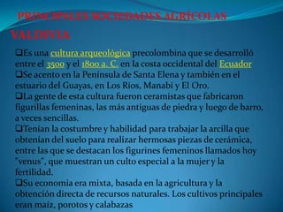 PRINCIPALES SOCIEDADES AGRÍCOLAS
VALDIVIA
Es una cultura arqueológica precolombina que se desarrolló
entre el 3500 y el 1800 a. C. en la costa occidental del Ecuador
Se acento en la Península de Santa Elena y también en el
estuario del Guayas, en Los Ríos, Manabí y El Oro.
La gente de esta cultura fueron ceramistas que fabricaron
figurillas femeninas, las más antiguas de piedra y luego de barro,
a veces sencillas.
Tenían la costumbre y habilidad para trabajar la arcilla que
obtenían del suelo para realizar hermosas piezas de cerámica,
entre las que se destacan los figurines femeninos llamados hoy
"venus", que muestran un culto especial a la mujer y la
fertilidad.
Su economía era mixta, basada en la agricultura y la
obtención directa de recursos naturales. Los cultivos principales
eran maíz, porotos y calabazas
 