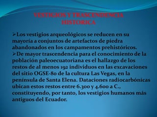 VESTIGIOS Y TRASCENDENCIA
                HISTORICA
Los vestigios arqueológicos se reducen en su
mayoría a conjuntos de artefactos de piedra
abandonados en los campamentos prehistóricos.
De mayor trascendencia para el conocimiento de la
población paleoecuatoriana es el hallazgo de los
restos de al menos 192 individuos en las excavaciones
del sitio OGSE-80 de la cultura Las Vegas, en la
península de Santa Elena. Dataciones radiocarbónicas
ubican estos restos entre 6.300 y 4.600 a C.,
constituyendo, por tanto, los vestigios humanos más
antiguos del Ecuador.
 