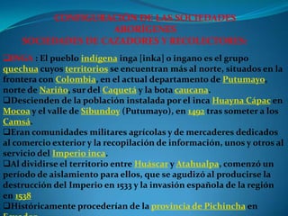 CONFIGURACIÓN DE LAS SOCIEDADES
                    ABORÍGENES
    SOCIEDADES DE CAZADORES Y RECOLECTORES:
INGA : El pueblo indígena inga [inka] o ingano es el grupo
quechua cuyos territorios se encuentran más al norte, situados en la
frontera con Colombia, en el actual departamento de Putumayo,
norte de Nariño, sur del Caquetá y la bota caucana.
Descienden de la población instalada por el inca Huayna Cápac en
Mocoa y el valle de Sibundoy (Putumayo), en 1492 tras someter a los
Camsá.
Eran comunidades militares agrícolas y de mercaderes dedicados
al comercio exterior y la recopilación de información, unos y otros al
servicio del Imperio inca.
Al dividirse el territorio entre Huáscar y Atahualpa, comenzó un
período de aislamiento para ellos, que se agudizó al producirse la
destrucción del Imperio en 1533 y la invasión española de la región
en 1538
Históricamente procederían de la provincia de Pichincha en
 