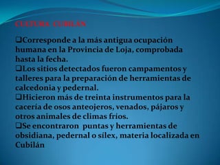 CULTURA CUBILÁN

Corresponde a la más antigua ocupación
humana en la Provincia de Loja, comprobada
hasta la fecha.
Los sitios detectados fueron campamentos y
talleres para la preparación de herramientas de
calcedonia y pedernal.
Hicieron más de treinta instrumentos para la
cacería de osos anteojeros, venados, pájaros y
otros animales de climas fríos.
Se encontraron puntas y herramientas de
obsidiana, pedernal o sílex, materia localizada en
Cubilán
 