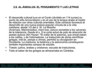 2.6. AL-ÁNDALUS- EL PENSAMIENTO Y LAS LETRAS



     • El desarrollo cultural tuvo en el Corán (dividido en 114 sunas) su
       punto de refe-rencia básico y en el uso de la lengua árabe el medio
       de relación con otras culturas orientales. Este contacto favoreció el
       desarrollo de una nueva poesía popular vincula-da a la vida
       cotidiana, desde 1/2 del s. XI. La filosofía
       (Averroes, Maimónedes), mien-tras, estuvo sometida a los vaivenes
       de la tolerancia. Desde el s. X la corte actuó de polo de atracción de
       poetas áulicos (Ibri Hazan: "El collar de la paloma), que ensal-zaban
       a los califas, y de historiadores. La traducción de obras científicas
       griegas, indi-as, persas o chinas, permitió su divulgación en
       Occidente. La medicina, la botánica y la astronomía constituyeron
       también importantes campos de estudio.
     • Toledo: judíos, árabes y cristianos: escuela de traductores.
     • Todo el saber de los griegos se almacenaba en Córdoba.




ÍNDICE EDAD ANTIGUA  AL-ANDALUS ALTA EDAD MEDIA    BAJA EDAD MEDIA RRCC S. XVI S.XVII       S.XVIII
ANTIGUO RÉGIMEN ESTADO LIBERAL ALFONSO XII ALFONSO XIII II REPÚBLICA GUERRA CIVIL FRANQUISMO DEMOCRACIA
 