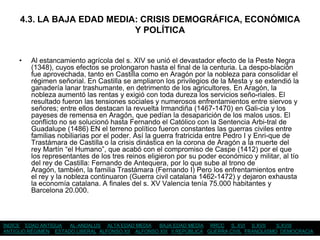 4.3. LA BAJA EDAD MEDIA: CRISIS DEMOGRÁFICA, ECONÓMICA
                            Y POLÍTICA


     •   Al estancamiento agrícola del s. XIV se unió el devastador efecto de la Peste Negra
         (1348), cuyos efectos se prolongaron hasta el final de la centuria. La despo-blación
         fue aprovechada, tanto en Castilla como en Aragón por la nobleza para consolidar el
         régimen señorial. En Castilla se ampliaron los privilegios de la Mesta y se extendió la
         ganadería lanar trashumante, en detrimento de los agricultores. En Aragón, la
         nobleza aumentó las rentas y exigió con toda dureza los servicios seño-riales. El
         resultado fueron las tensiones sociales y numerosos enfrentamientos entre siervos y
         señores; entre ellos destacan la revuelta Irmandiña (1467-1470) en Gali-cia y los
         payeses de remensa en Aragón, que pedían la desaparición de los malos usos. El
         conflicto no se solucionó hasta Fernando el Católico con la Sentencia Arbi-tral de
         Guadalupe (1486) EN el terreno político fueron constantes las guerras civiles entre
         familias nobiliarias por el poder. Así la guerra fratricida entre Pedro I y Enri-que de
         Trastámara de Castilla o la crisis dinástica en la corona de Aragón a la muerte del
         rey Martín “el Humano”, que acabó con el compromiso de Caspe (1412) por el que
         los representantes de los tres reinos eligieron por su poder económico y militar, al tío
         del rey de Castilla: Fernando de Antequera, por lo que sube al trono de
         Aragón, también, la familia Trastámara (Fernando I) Pero los enfrentamientos entre
         el rey y la nobleza continuaron (Guerra civil catalana 1462-1472) y dejaron exhausta
         la economía catalana. A finales del s. XV Valencia tenía 75.000 habitantes y
         Barcelona 20.000.



ÍNDICE EDAD ANTIGUA  AL-ANDALUS ALTA EDAD MEDIA    BAJA EDAD MEDIA RRCC S. XVI S.XVII       S.XVIII
ANTIGUO RÉGIMEN ESTADO LIBERAL ALFONSO XII ALFONSO XIII II REPÚBLICA GUERRA CIVIL FRANQUISMO DEMOCRACIA
 