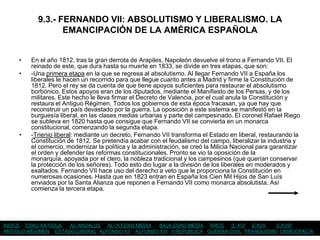 9.3.- FERNANDO VII: ABSOLUTISMO Y LIBERALISMO. LA
                  EMANCIPACIÓN DE LA AMÉRICA ESPAÑOLA


     •   En el año 1812, tras la gran derrota de Arapiles, Napoleón devuelve el trono a Fernando VII. El
         reinado de este, que dura hasta su muerte en 1833, se divide en tres etapas, que son:
     •   -Una primera etapa en la que se regresa al absolutismo. Al llegar Fernando VII a España los
         liberales le hacen un recorrido para que llegue cuanto antes a Madrid y firme la Constitución de
         1812. Pero el rey se da cuenta de que tiene apoyos suficientes para restaurar el absolutismo
         borbónico. Estos apoyos eran de los diputados, mediante el Manifiesto de los Persas, y de los
         militares. Este hecho le lleva firmar el Decreto de Valencia, por el cual anula la Constitución y
         restaura el Antiguo Régimen. Todos los gobiernos de esta época fracasan, ya que hay que
         reconstruir un país devastado por la guerra. La oposición a este sistema se manifestó en la
         burguesía liberal, en las clases medias urbanas y parte del campesinado. El coronel Rafael Riego
         se subleva en 1820 hasta que consigue que Fernando VII se convierta en un monarca
         constitucional, comenzando la segunda etapa.
     •   -Trienio liberal: mediante un decreto, Fernando VII transforma el Estado en liberal, restaurando la
         Constitución de 1812. Se pretendía acabar con el feudalismo del campo, liberalizar la industria y
         el comercio, modernizar la política y la administración, se creó la Milicia Nacional para garantizar
         el orden y defender las reformas constitucionales. Pronto se vio la oposición de la
         monarquía, apoyada por el clero, la nobleza tradicional y los campesinos (que querían conservar
         la protección de los señores). Todo esto dio lugar a la división de los liberales en moderados y
         exaltados. Fernando VII hace uso del derecho a veto que le proporciona la Constitución en
         numerosas ocasiones. Hasta que en 1823 entran en España los Cien Mil Hijos de San Luís
         enviados por la Santa Alianza que reponen a Fernando VII como monarca absolutista. Así
         comienza la tercera etapa.




ÍNDICE EDAD ANTIGUA  AL-ANDALUS ALTA EDAD MEDIA    BAJA EDAD MEDIA RRCC S. XVI S.XVII       S.XVIII
ANTIGUO RÉGIMEN ESTADO LIBERAL ALFONSO XII ALFONSO XIII II REPÚBLICA GUERRA CIVIL FRANQUISMO DEMOCRACIA
 