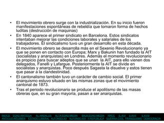 •   El movimiento obrero surge con la industrialización. En su inicio fueron
         manifestaciones espontáneas de rebeldía que tomaron forma de hechos
         luditas (destrucción de maquinas)
     •   En 1840 aparece el primer sindicato en Barcelona. Estos sindicatos
         intentaban mejorar las condiciones laborales y salariales de los
         trabajadores. El sindicalismo tuvo un gran desarrollo en esta década.
     •   El movimiento obrero se desarrolla más en el Sexenio Revolucionario ya
         que se ponen en contacto con Europa; Marx y Bakunin han fundado la AIT
         (socialistas y anarquistas) en Londres. Además el momento revolucionario
         es propicio para buscar adeptos que se unan la AIT, para ello vienen dos
         delegados, Fanelli y Lafargue. Posteriormente la AIT se divide en
         socialistas y anarquistas. Poco después Sagasta la disuelve y estos tienen
         que pasar a la clandestinidad.
     •   El cantonalismo también tuvo un carácter de cambio social. El primer
         anarquismo estuvo situado en las mismas zonas que el movimiento
         cantonal de 1873.
     •   Tras el periodo revolucionario se produce el apolitismo de las masas
         obreras que, en su gran mayoría, pasan a ser anarquistas.




ÍNDICE EDAD ANTIGUA  AL-ANDALUS ALTA EDAD MEDIA    BAJA EDAD MEDIA RRCC S. XVI S.XVII       S.XVIII
ANTIGUO RÉGIMEN ESTADO LIBERAL ALFONSO XII ALFONSO XIII II REPÚBLICA GUERRA CIVIL FRANQUISMO DEMOCRACIA
 