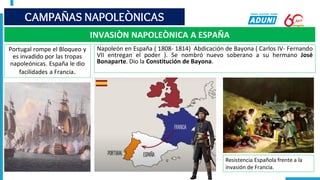 CAMPAÑAS NAPOLEÒNICAS
INVASIÒN NAPOLEÒNICA A ESPAÑA
Portugal rompe el Bloqueo y
es invadido por las tropas
napoleónicas. España le dio
facilidades a Francia.
Napoleón en España ( 1808- 1814) Abdicación de Bayona ( Carlos IV- Fernando
VII entregan el poder ). Se nombró nuevo soberano a su hermano José
Bonaparte. Dio la Constitución de Bayona.
Resistencia Española frente a la
invasión de Francia.
 