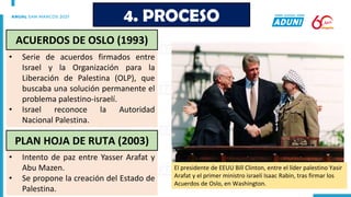 • Serie de acuerdos firmados entre
Israel y la Organización para la
Liberación de Palestina (OLP), que
buscaba una solución permanente el
problema palestino-israelí.
• Israel reconoce la Autoridad
Nacional Palestina.
• Intento de paz entre Yasser Arafat y
Abu Mazen.
• Se propone la creación del Estado de
Palestina.
4. PROCESO
ACUERDOS DE OSLO (1993)
PLAN HOJA DE RUTA (2003)
El presidente de EEUU Bill Clinton, entre el líder palestino Yasir
Arafat y el primer ministro israelí Isaac Rabin, tras firmar los
Acuerdos de Oslo, en Washington.
 