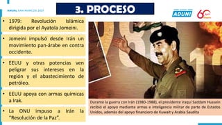 • 1979: Revolución Islámica
dirigida por el Ayatola Jomeini.
3. PROCESO
• EEUU apoya con armas químicas
a Irak.
• Jomeini impulsó desde Irán un
movimiento pan-árabe en contra
occidente.
• EEUU y otras potencias ven
peligrar sus intereses en la
región y el abastecimiento de
petróleo.
Durante la guerra con Irán (1980-1988), el presidente iraquí Saddam Hussein
recibió el apoyo mediante armas e inteligencia militar de parte de Estados
Unidos, además del apoyo financiero de Kuwait y Arabia Saudita
• La ONU impuso a Irán la
“Resolución de la Paz”.
 