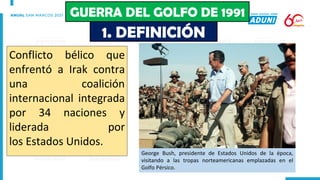 Conflicto bélico que
enfrentó a Irak contra
una coalición
internacional integrada
por 34 naciones y
liderada por
los Estados Unidos.
George Bush, presidente de Estados Unidos de la época,
visitando a las tropas norteamericanas emplazadas en el
Golfo Pérsico.
1. DEFINICIÓN
GUERRA DEL GOLFO DE 1991
 