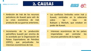 • Ambición de Irak de los recursos
petroleros de Kuwait para salir de
su crisis económica de Irak
producto de sus guerras anteriores.
2. CAUSAS
• Intereses económicos de los países
imperialistas por controlar los
recursos petroleros de la región.
• Incremento de la producción
petrolífera kuwaití por encima de
lo acordado por la Organización de
Países Exportadores de Petróleo
(OPEC), que perjudicaba los
intereses económicos de Irak.
• Los conflictos limítrofes entre Irak y
Kuwait, centrados en la soberanía
sobre las islas de
Bubiyan y Warbah, que estaban en
poder de Kuwait.
 