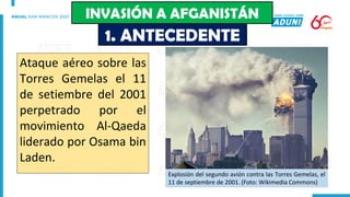 Ataque aéreo sobre las
Torres Gemelas el 11
de setiembre del 2001
perpetrado por el
movimiento Al-Qaeda
liderado por Osama bin
Laden.
Explosión del segundo avión contra las Torres Gemelas, el
11 de septiembre de 2001. (Foto: Wikimedia Commons)
1. ANTECEDENTE
INVASIÓN A AFGANISTÁN
 