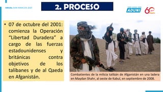 • 07 de octubre del 2001:
comienza la Operación
“Libertad Duradera” a
cargo de las fuerzas
estadounidenses y
británicas contra
objetivos de los
talibanes y de al Qaeda
en Afganistán.
2. PROCESO
Combatientes de la milicia talibán de Afganistán en una ladera
en Maydan Shahr, al oeste de Kabul, en septiembre de 2008.
 