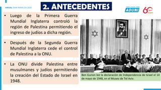 • Luego de la Primera Guerra
Mundial Inglaterra controló la
región de Palestina permitiendo el
ingreso de judíos a dicha región.
2. ANTECEDENTES
• Después de la Segunda Guerra
Mundial Inglaterra cede el control
de Palestina a la ONU.
• La ONU divide Palestina entre
musulmanes y judíos permitiendo
la creación del Estado de Israel en
1948.
Ben Gurion lee la declaración de Independencia de Israel el 14
de mayo de 1948, en el Museo de Tel Aviv.
 