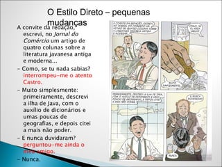 A convite da redação, escrevi, no  Jornal do Comércio  um artigo de quatro colunas sobre a literatura javanesa antiga e moderna... - Como, se tu nada sabias?  interrompeu-me o atento Castro. - Muito simplesmente: primeiramente, descrevi a ilha de Java, com o auxílio de dicionários e umas poucas de geografias, e depois citei a mais não poder. - E nunca duvidaram?  perguntou-me ainda o meu amigo. - Nunca.  O Estilo Direto – pequenas mudanças 