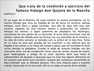 Que trata de la condición y ejercicio del famoso hidalgo don Quijote de la Mancha CAPÍTULO I En un lugar de la Mancha, de cuyo nombre no quiero acordarme, no ha mucho tiempo que vivía un hidalgo de los de lanza en astillero, adarga antigua, rocín flaco y galgo corredor. Una olla de algo más vaca que carnero, salpicón las más noches, duelos y quebrantos los sábados, lentejas los viernes, y algún palomino de añadidura los domingos, consumían las tres partes de su hacienda. El resto della concluían sayo de velarte, calzas de velludo para las fiestas con sus pantuflos de lo mesmo, y los días de entre semana se honraba con su vellorí de lo más fino. Tenía en su casa un ama que pasaba de los cuarenta, y una sobrina que no llegaba a los veinte, y un mozo de campo y plaza, que así ensillaba el rocín corno tomaba la podadera. Frisaba la edad de nuestro hidalgo con los cincuenta años; era de complexión recia, seco de carnes, enjuto de rostro, gran madrugador y amigo de la caza. Quieren decir que tenía el sobrenombre de Quijada o Quesada (que en esto hay alguna diferencia en los autores que deste caso escriben), aunque por conjeturas verosímiles se deja entender que se llamaba Quijana. Pero esto importa poco a nuestro cuento; basta que en la narración dél no se salga un punto de la  verdad.  