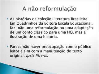 As histórias da coleção Literatura Brasileira Em Quadrinhos da Editora Escala Educacional, faz, não uma reformulação ou uma adaptação de um conto clássico para uma HQ, mas a ilustração de uma história.  Parece não haver preocupação com o público leitor e sim com a manutenção do texto original,  Ipsis litteris .  