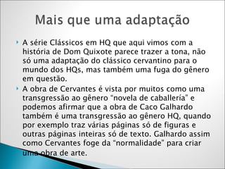 A série Clássicos em HQ que aqui vimos com a história de Dom Quixote parece trazer a tona, não só uma adaptação do clássico cervantino para o mundo dos HQs, mas também uma fuga do gênero em questão.  A obra de Cervantes é vista por muitos como uma transgressão ao gênero “novela de caballería” e podemos afirmar que a obra de Caco Galhardo também é uma transgressão ao gênero HQ, quando por exemplo traz várias páginas só de figuras e outras páginas inteiras só de texto. Galhardo assim como Cervantes foge da “normalidade” para criar uma obra de arte.  