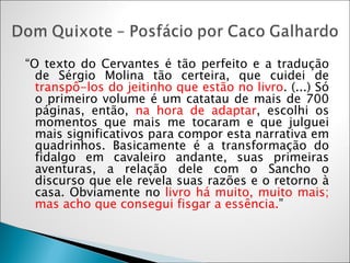 “ O texto do Cervantes é tão perfeito e a tradução de Sérgio Molina tão certeira, que cuidei de  transpô-los do jeitinho que estão no livro . (...) Só o primeiro volume é um catatau de mais de 700 páginas, então,  na hora de adaptar , escolhi os momentos que mais me tocaram e que julguei mais significativos para compor esta narrativa em quadrinhos. Basicamente é a transformação do fidalgo em cavaleiro andante, suas primeiras aventuras, a relação dele com o Sancho o discurso que ele revela suas razões e o retorno à casa. Obviamente no  livro há muito, muito mais; mas acho que consegui fisgar a essência. ”  