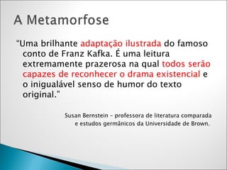 “ Uma brilhante  adaptação ilustrada  do famoso conto de Franz Kafka. É uma leitura extremamente prazerosa na qual  todos serão capazes de reconhecer o drama existencial  e o inigualável senso de humor do texto original.”  Susan Bernstein – professora de literatura comparada  e estudos germânicos da Universidade de Brown.  