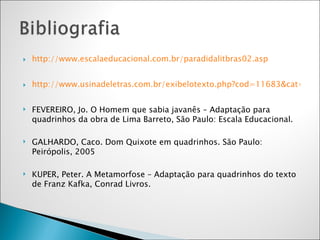 http://www.escalaeducacional.com.br/paradidalitbras02.asp http://www.usinadeletras.com.br/exibelotexto.php?cod=11683&cat=Contos FEVEREIRO, Jo. O Homem que sabia javanês – Adaptação para quadrinhos da obra de Lima Barreto, São Paulo: Escala Educacional.  GALHARDO, Caco. Dom Quixote em quadrinhos. São Paulo: Peirópolis, 2005 KUPER, Peter. A Metamorfose – Adaptação para quadrinhos do texto de Franz Kafka, Conrad Livros.  