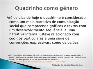 Até os  dias  de hoje o quadrinho é considerado como um meio narrativo de comunicação social que compreende gráficos e textos com um desenvolvimento sequêncial e uma narrativa interna. Esteve relacionado com códigos particulares e uma série de convenções expressivas, como os balões .  Luzón Fernández, Virginia et adl. (1999): Nuevos lenguajes para nuevas tecnologías. El cómic, una publicación electrónica de entretenimiento. Revista Latina de Comunicación Social, 23. Recuperado el 09 de noviembre de 2008 de:  http://www.ull.es/publicaciones/latina/a1999bno/17VAvir.html Tradução de Marcos Maurício Alves 