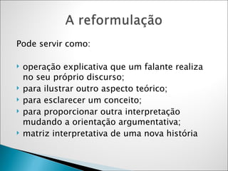 Pode servir como: operação explicativa que um falante realiza no seu próprio discurso; para ilustrar outro aspecto teórico;  para esclarecer um conceito; para proporcionar outra interpretação mudando a orientação argumentativa; matriz interpretativa de uma nova história  
