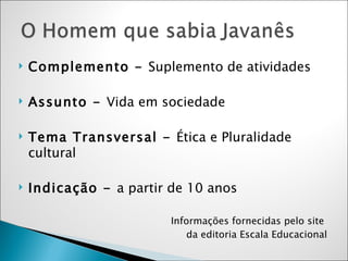 Complemento -  Suplemento de atividades Assunto -  Vida em sociedade Tema Transversal -  Ética e Pluralidade cultural Indicação -  a partir de 10 anos Informações fornecidas pelo site  da editoria Escala Educacional 