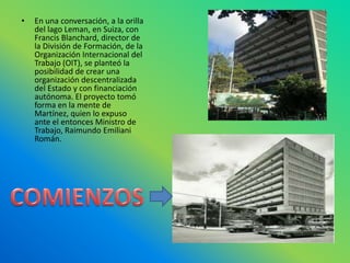 En una conversación, a la orilla del lago Leman, en Suiza, con Francis Blanchard, director de la División de Formación, de la Organización Internacional del Trabajo (OIT), se planteó la posibilidad de crear una organización descentralizada del Estado y con financiación autónoma. El proyecto tomó forma en la mente de Martínez, quien lo expuso ante el entonces Ministro de Trabajo, Raimundo Emiliani Román. COMIENZOS