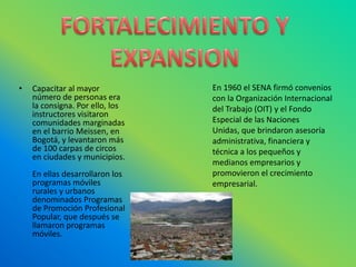 FORTALECIMIENTO Y EXPANSIONEn 1960 el SENA firmó convenios con la Organización Internacional del Trabajo (OIT) y el Fondo Especial de las Naciones Unidas, que brindaron asesoría administrativa, financiera y técnica a los pequeños y medianos empresarios y promovieron el crecimiento empresarial. Capacitar al mayor número de personas era la consigna. Por ello, los instructores visitaron comunidades marginadas en el barrio Meissen, en Bogotá, y levantaron más de 100 carpas de circos en ciudades y municipios.En ellas desarrollaron los programas móviles rurales y urbanos denominados Programas de Promoción Profesional Popular, que después se llamaron programas móviles. 