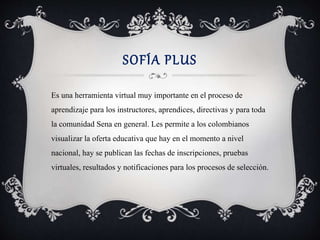 SOFÍA PLUS 
Es una herramienta virtual muy importante en el proceso de 
aprendizaje para los instructores, aprendices, directivas y para toda 
la comunidad Sena en general. Les permite a los colombianos 
visualizar la oferta educativa que hay en el momento a nivel 
nacional, hay se publican las fechas de inscripciones, pruebas 
virtuales, resultados y notificaciones para los procesos de selección. 
