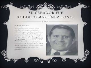 SU CREADOR FUE 
RODOLFO MARTÍNEZ TONO. 
 Rodolfo Martínez Tono 
Siempre buscó proporcionar instrucción técnica al 
empleado, formación complementaria para adultos y 
ayudarles a los empleadores y trabajadores a establecer un 
sistema nacional de aprendizaje. La Entidad tiene una 
estructura tripartita, en la cual participarían trabajadores, 
empleadores y Gobierno, se llamó Servicio Nacional de 
Aprendizaje (SENA), que se conserva en la actualidad y 
que muchos años después, busca seguir conquistando 
nuevos mercados, suplir a las empresas de mano calificada 
utilizando para ello métodos modernos y lograr un cambio 
de paradigma en cada uno de los procesos de la 
productividad. 
 