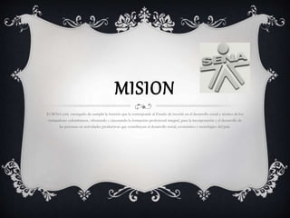 MISION 
El SENA está encargado de cumplir la función que le corresponde al Estado de invertir en el desarrollo social y técnico de los 
trabajadores colombianos, ofreciendo y ejecutando la formación profesional integral, para la incorporación y el desarrollo de 
las personas en actividades productivas que contribuyan al desarrollo social, económico y tecnológico del país. 
 