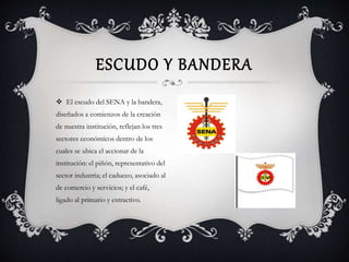 ESCUDO Y BANDERA 
 El escudo del SENA y la bandera, 
diseñados a comienzos de la creación 
de nuestra institución, reflejan los tres 
sectores económicos dentro de los 
cuales se ubica el accionar de la 
institución: el piñón, representativo del 
sector industria; el caduceo, asociado al 
de comercio y servicios; y el café, 
ligado al primario y extractivo. 
 